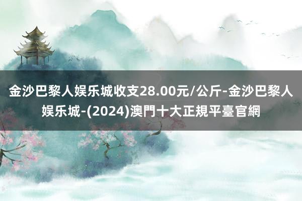 金沙巴黎人娱乐城收支28.00元/公斤-金沙巴黎人娱乐城-(2024)澳門十大正規平臺官網