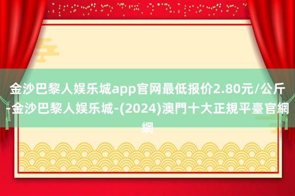 金沙巴黎人娱乐城app官网最低报价2.80元/公斤-金沙巴黎人娱乐城-(2024)澳門十大正規平臺官網