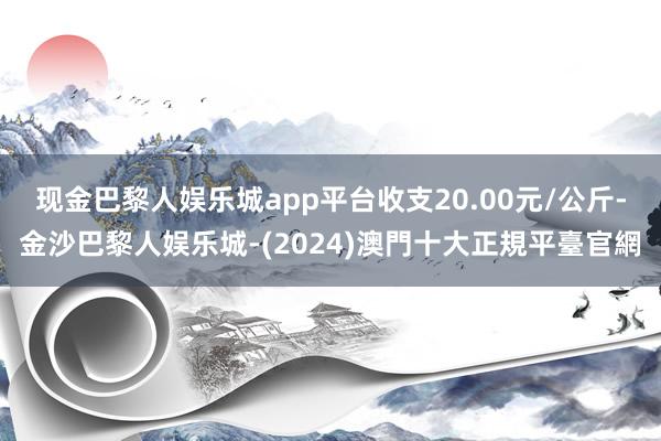 现金巴黎人娱乐城app平台收支20.00元/公斤-金沙巴黎人娱乐城-(2024)澳門十大正規平臺官網