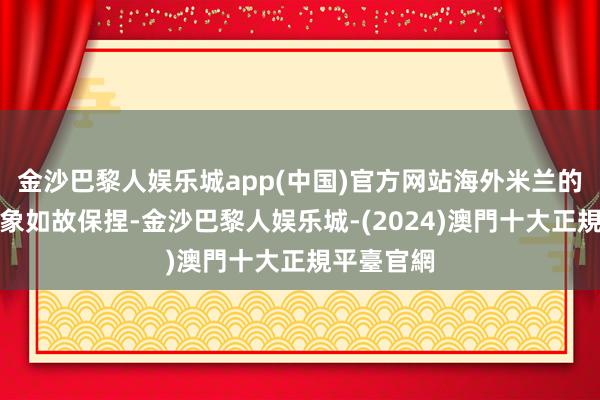 金沙巴黎人娱乐城app(中国)官方网站海外米兰的实力和气象如故保捏-金沙巴黎人娱乐城-(2024)澳門十大正規平臺官網