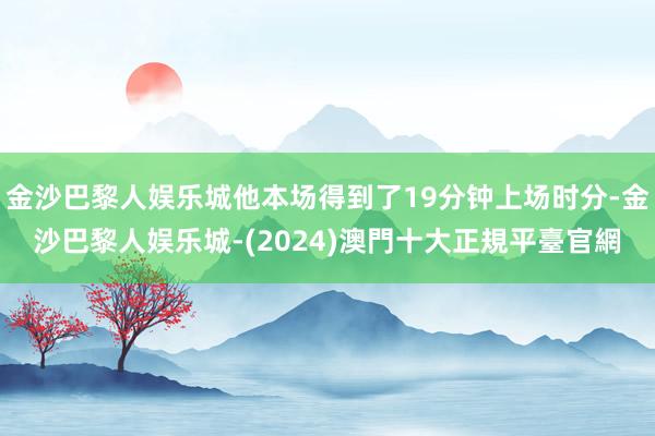 金沙巴黎人娱乐城他本场得到了19分钟上场时分-金沙巴黎人娱乐城-(2024)澳門十大正規平臺官網