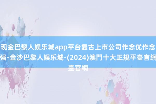 现金巴黎人娱乐城app平台复古上市公司作念优作念强-金沙巴黎人娱乐城-(2024)澳門十大正規平臺官網