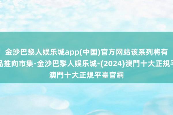 金沙巴黎人娱乐城app(中国)官方网站该系列将有三款居品推向市集-金沙巴黎人娱乐城-(2024)澳門十大正規平臺官網