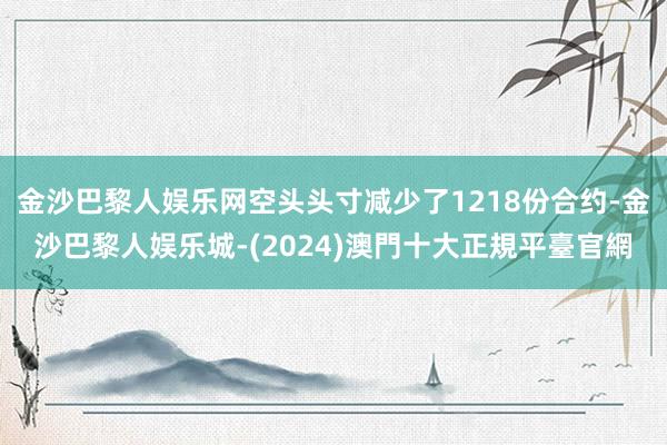 金沙巴黎人娱乐网空头头寸减少了1218份合约-金沙巴黎人娱乐城-(2024)澳門十大正規平臺官網