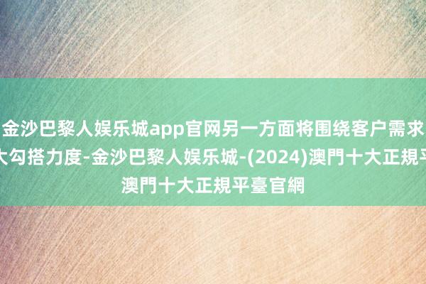 金沙巴黎人娱乐城app官网另一方面将围绕客户需求不绝加大勾搭力度-金沙巴黎人娱乐城-(2024)澳門十大正規平臺官網