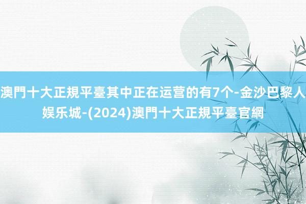 澳門十大正規平臺其中正在运营的有7个-金沙巴黎人娱乐城-(2024)澳門十大正規平臺官網