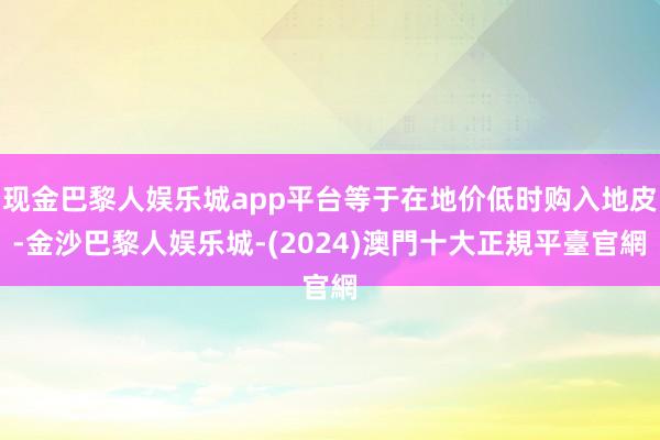 现金巴黎人娱乐城app平台等于在地价低时购入地皮-金沙巴黎人娱乐城-(2024)澳門十大正規平臺官網