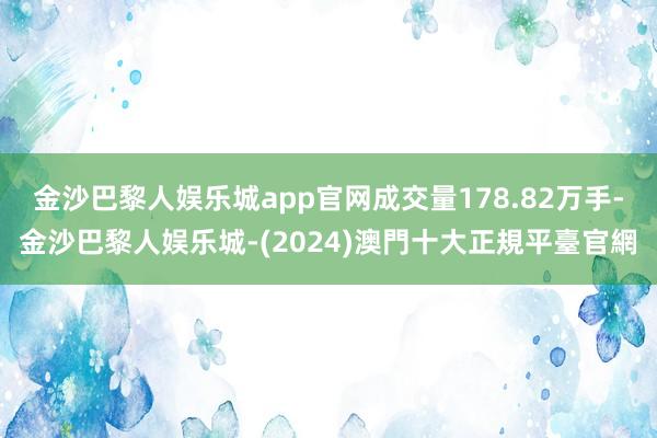 金沙巴黎人娱乐城app官网成交量178.82万手-金沙巴黎人娱乐城-(2024)澳門十大正規平臺官網