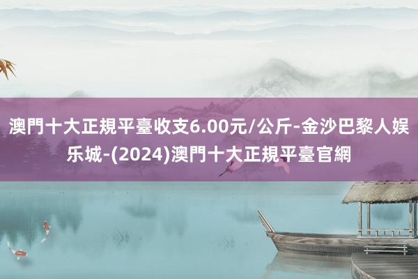 澳門十大正規平臺收支6.00元/公斤-金沙巴黎人娱乐城-(2024)澳門十大正規平臺官網