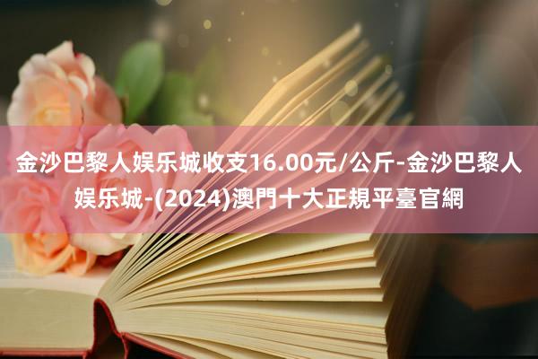 金沙巴黎人娱乐城收支16.00元/公斤-金沙巴黎人娱乐城-(2024)澳門十大正規平臺官網