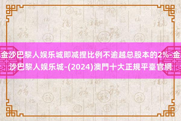 金沙巴黎人娱乐城即减捏比例不逾越总股本的2%-金沙巴黎人娱乐城-(2024)澳門十大正規平臺官網