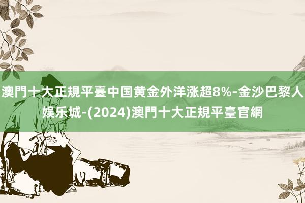 澳門十大正規平臺中国黄金外洋涨超8%-金沙巴黎人娱乐城-(2024)澳門十大正規平臺官網