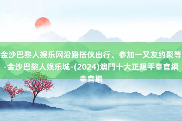 金沙巴黎人娱乐网沿路搭伙出行、参加一又友约聚等-金沙巴黎人娱乐城-(2024)澳門十大正規平臺官網