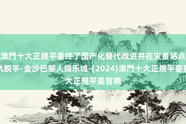 澳門十大正規平臺终了国产化替代改进并在灾备站点并轨脱手-金沙巴黎人娱乐城-(2024)澳門十大正規平臺官網