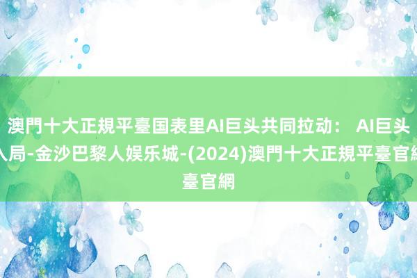 澳門十大正規平臺国表里AI巨头共同拉动： AI巨头入局-金沙巴黎人娱乐城-(2024)澳門十大正規平臺官網