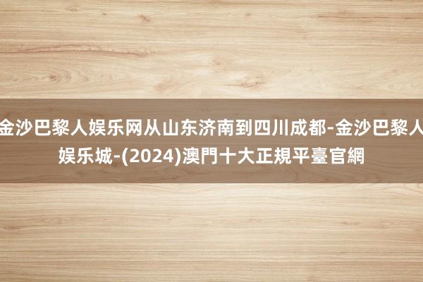 金沙巴黎人娱乐网从山东济南到四川成都-金沙巴黎人娱乐城-(2024)澳門十大正規平臺官網