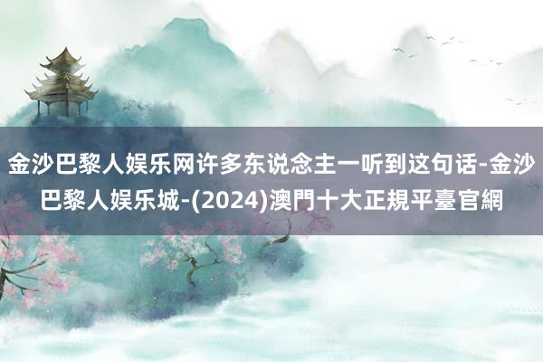 金沙巴黎人娱乐网许多东说念主一听到这句话-金沙巴黎人娱乐城-(2024)澳門十大正規平臺官網