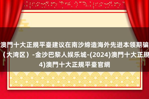 澳門十大正規平臺建议在南沙缔造海外先进本领期骗鼓动中心（大湾区）-金沙巴黎人娱乐城-(2024)澳門十大正規平臺官網