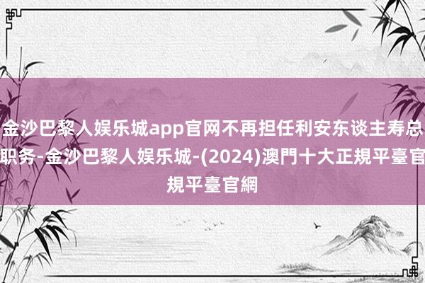 金沙巴黎人娱乐城app官网不再担任利安东谈主寿总裁职务-金沙巴黎人娱乐城-(2024)澳門十大正規平臺官網