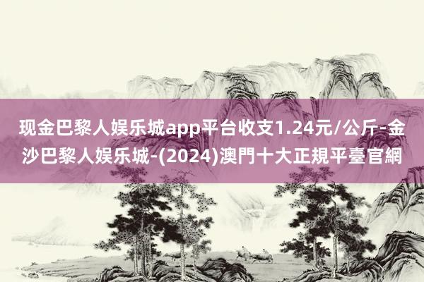 现金巴黎人娱乐城app平台收支1.24元/公斤-金沙巴黎人娱乐城-(2024)澳門十大正規平臺官網