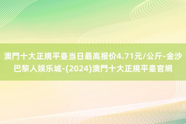 澳門十大正規平臺当日最高报价4.71元/公斤-金沙巴黎人娱乐城-(2024)澳門十大正規平臺官網