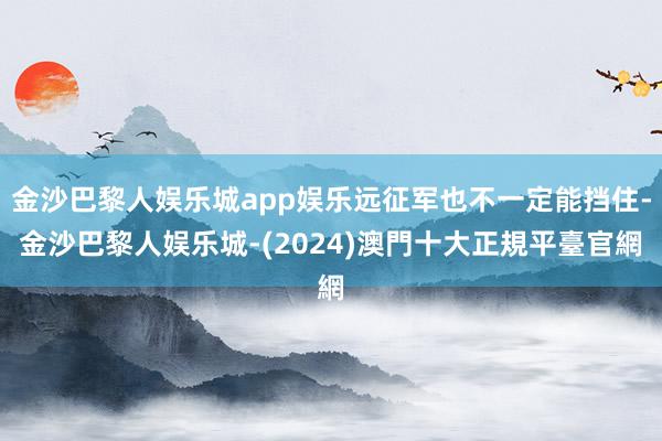 金沙巴黎人娱乐城app娱乐远征军也不一定能挡住-金沙巴黎人娱乐城-(2024)澳門十大正規平臺官網