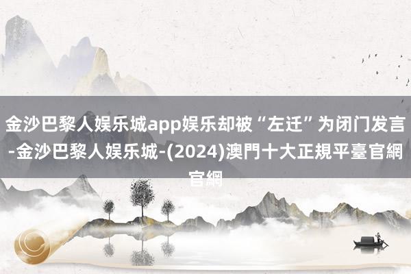 金沙巴黎人娱乐城app娱乐却被“左迁”为闭门发言-金沙巴黎人娱乐城-(2024)澳門十大正規平臺官網