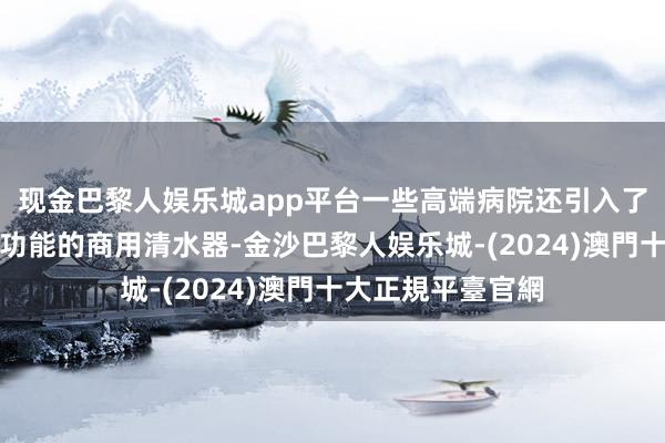 现金巴黎人娱乐城app平台一些高端病院还引入了具有矿物资保留功能的商用清水器-金沙巴黎人娱乐城-(2024)澳門十大正規平臺官網