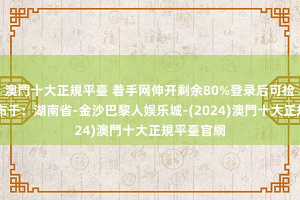 澳門十大正規平臺 着手网伸开剩余80%登录后可检察全文 发布于：湖南省-金沙巴黎人娱乐城-(2024)澳門十大正規平臺官網