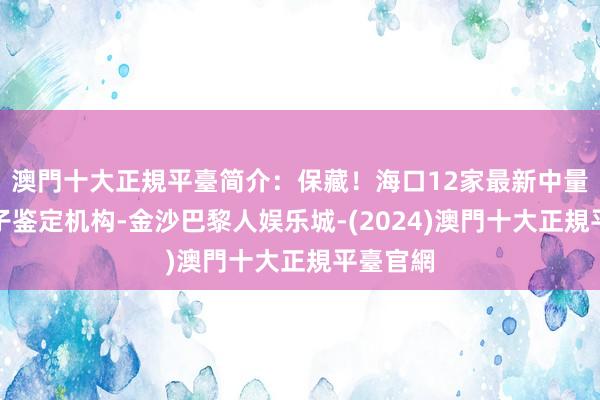 澳門十大正規平臺简介：保藏！海口12家最新中量琼鉴亲子鉴定机构-金沙巴黎人娱乐城-(2024)澳門十大正規平臺官網