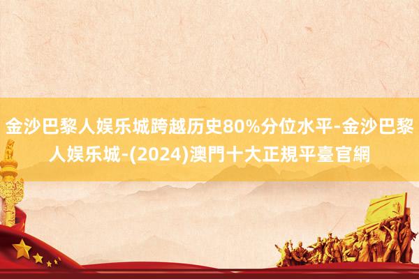 金沙巴黎人娱乐城跨越历史80%分位水平-金沙巴黎人娱乐城-(2024)澳門十大正規平臺官網