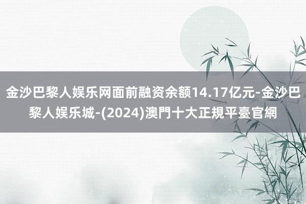 金沙巴黎人娱乐网面前融资余额14.17亿元-金沙巴黎人娱乐城-(2024)澳門十大正規平臺官網