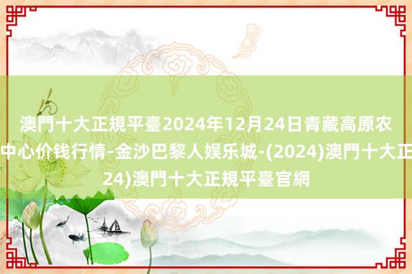 澳門十大正規平臺2024年12月24日青藏高原农副居品集散中心价钱行情-金沙巴黎人娱乐城-(2024)澳門十大正規平臺官網