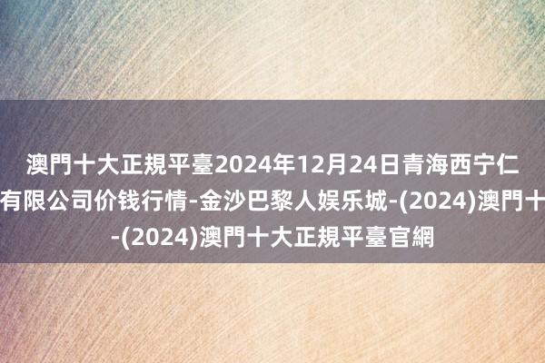 澳門十大正規平臺2024年12月24日青海西宁仁杰粮油批发阛阓有限公司价钱行情-金沙巴黎人娱乐城-(2024)澳門十大正規平臺官網