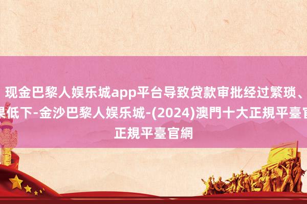 现金巴黎人娱乐城app平台导致贷款审批经过繁琐、后果低下-金沙巴黎人娱乐城-(2024)澳門十大正規平臺官網