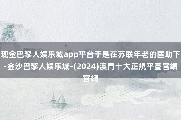 现金巴黎人娱乐城app平台于是在苏联年老的匡助下-金沙巴黎人娱乐城-(2024)澳門十大正規平臺官網