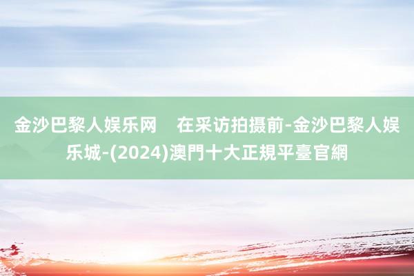 金沙巴黎人娱乐网    在采访拍摄前-金沙巴黎人娱乐城-(2024)澳門十大正規平臺官網