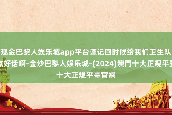 现金巴黎人娱乐城app平台谨记回时候给我们卫生队也写点好话啊-金沙巴黎人娱乐城-(2024)澳門十大正規平臺官網