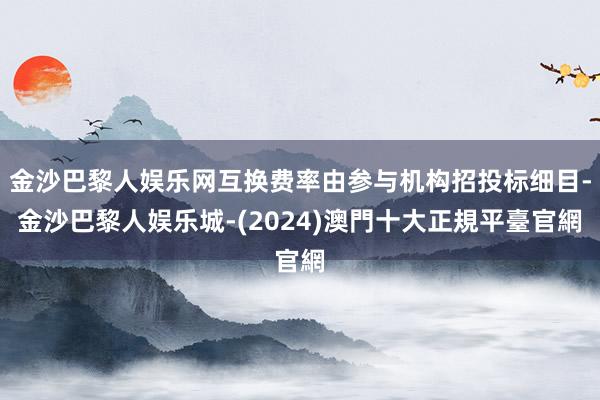 金沙巴黎人娱乐网互换费率由参与机构招投标细目-金沙巴黎人娱乐城-(2024)澳門十大正規平臺官網