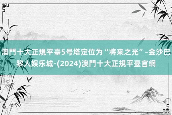 澳門十大正規平臺5号塔定位为“将来之光”-金沙巴黎人娱乐城-(2024)澳門十大正規平臺官網