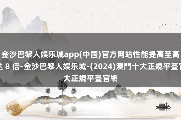 金沙巴黎人娱乐城app(中国)官方网站性能提高至高可达 8 倍-金沙巴黎人娱乐城-(2024)澳門十大正規平臺官網