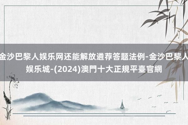 金沙巴黎人娱乐网还能解放遴荐答题法例-金沙巴黎人娱乐城-(2024)澳門十大正規平臺官網