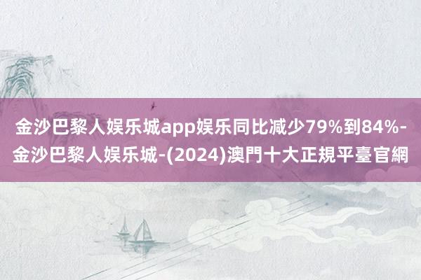 金沙巴黎人娱乐城app娱乐同比减少79%到84%-金沙巴黎人娱乐城-(2024)澳門十大正規平臺官網