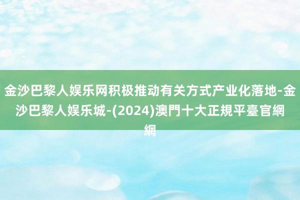 金沙巴黎人娱乐网积极推动有关方式产业化落地-金沙巴黎人娱乐城-(2024)澳門十大正規平臺官網