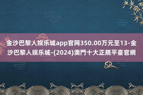 金沙巴黎人娱乐城app官网350.00万元至13-金沙巴黎人娱乐城-(2024)澳門十大正規平臺官網