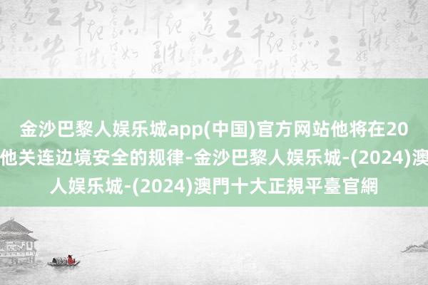 金沙巴黎人娱乐城app(中国)官方网站他将在20日的赴任演讲中概括他关连边境安全的规律-金沙巴黎人娱乐城-(2024)澳門十大正規平臺官網