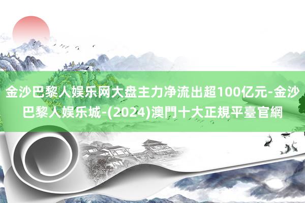 金沙巴黎人娱乐网大盘主力净流出超100亿元-金沙巴黎人娱乐城-(2024)澳門十大正規平臺官網