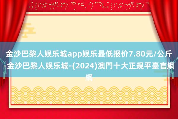 金沙巴黎人娱乐城app娱乐最低报价7.80元/公斤-金沙巴黎人娱乐城-(2024)澳門十大正規平臺官網