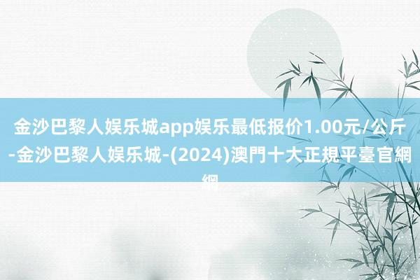 金沙巴黎人娱乐城app娱乐最低报价1.00元/公斤-金沙巴黎人娱乐城-(2024)澳門十大正規平臺官網