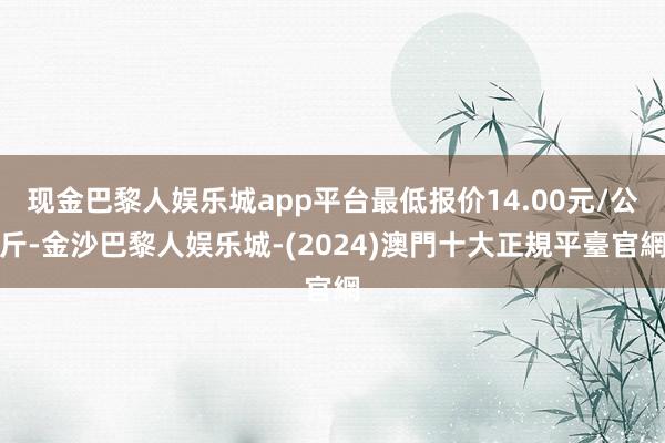 现金巴黎人娱乐城app平台最低报价14.00元/公斤-金沙巴黎人娱乐城-(2024)澳門十大正規平臺官網